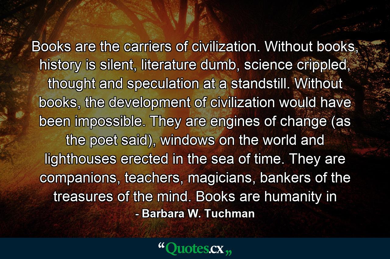 Books are the carriers of civilization. Without books, history is silent, literature dumb, science crippled, thought and speculation at a standstill. Without books, the development of civilization would have been impossible. They are engines of change (as the poet said), windows on the world and lighthouses erected in the sea of time. They are companions, teachers, magicians, bankers of the treasures of the mind. Books are humanity in - Quote by Barbara W. Tuchman