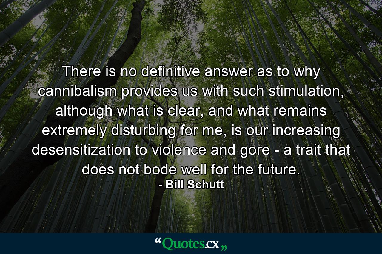 There is no definitive answer as to why cannibalism provides us with such stimulation, although what is clear, and what remains extremely disturbing for me, is our increasing desensitization to violence and gore - a trait that does not bode well for the future. - Quote by Bill Schutt