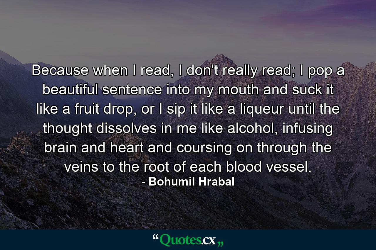 Because when I read, I don't really read; I pop a beautiful sentence into my mouth and suck it like a fruit drop, or I sip it like a liqueur until the thought dissolves in me like alcohol, infusing brain and heart and coursing on through the veins to the root of each blood vessel. - Quote by Bohumil Hrabal