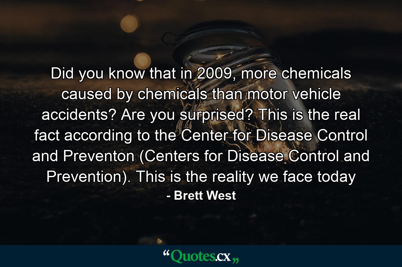 Did you know that in 2009, more chemicals caused by chemicals than motor vehicle accidents? Are you surprised? This is the real fact according to the Center for Disease Control and Preventon (Centers for Disease Control and Prevention). This is the reality we face today - Quote by Brett West