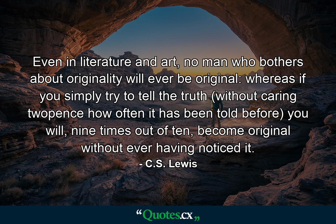 Even in literature and art, no man who bothers about originality will ever be original: whereas if you simply try to tell the truth (without caring twopence how often it has been told before) you will, nine times out of ten, become original without ever having noticed it. - Quote by C.S. Lewis