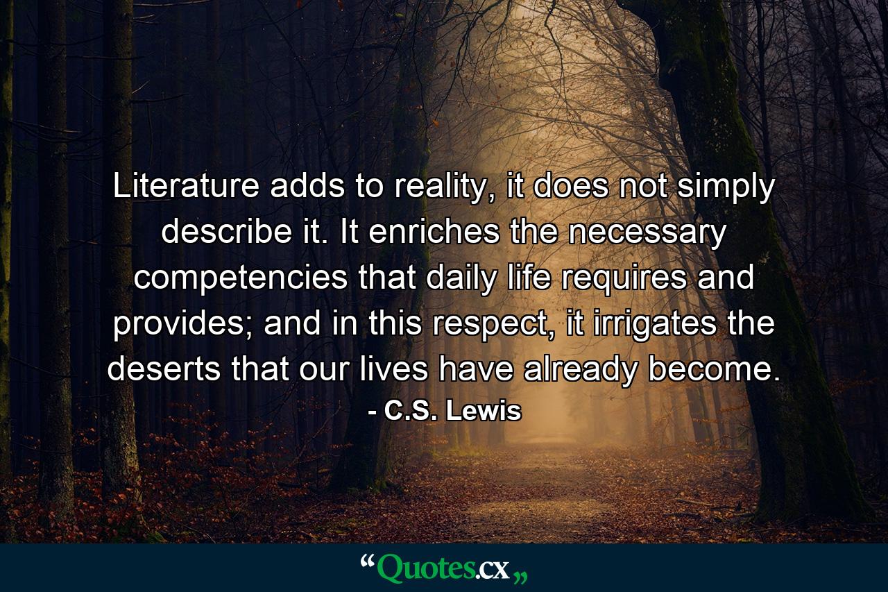 Literature adds to reality, it does not simply describe it. It enriches the necessary competencies that daily life requires and provides; and in this respect, it irrigates the deserts that our lives have already become. - Quote by C.S. Lewis