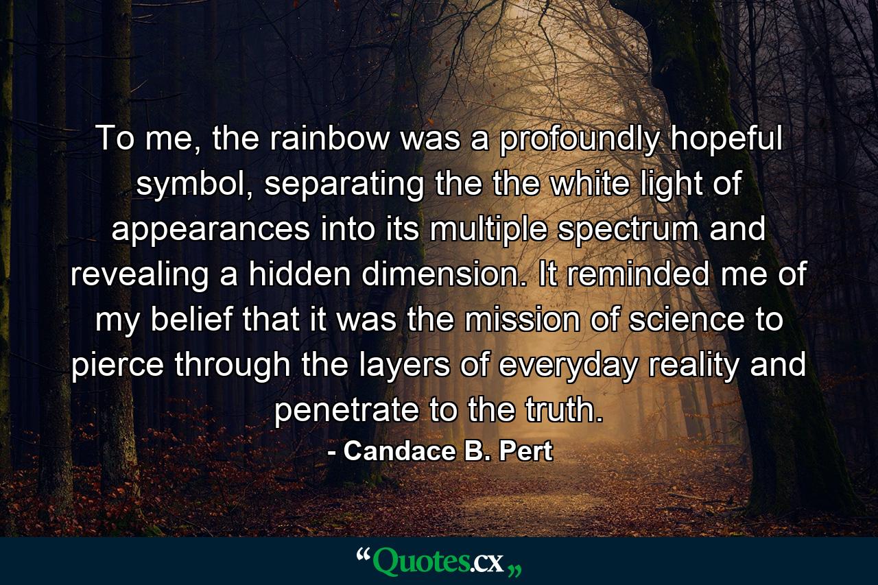 To me, the rainbow was a profoundly hopeful symbol, separating the the white light of appearances into its multiple spectrum and revealing a hidden dimension. It reminded me of my belief that it was the mission of science to pierce through the layers of everyday reality and penetrate to the truth. - Quote by Candace B. Pert