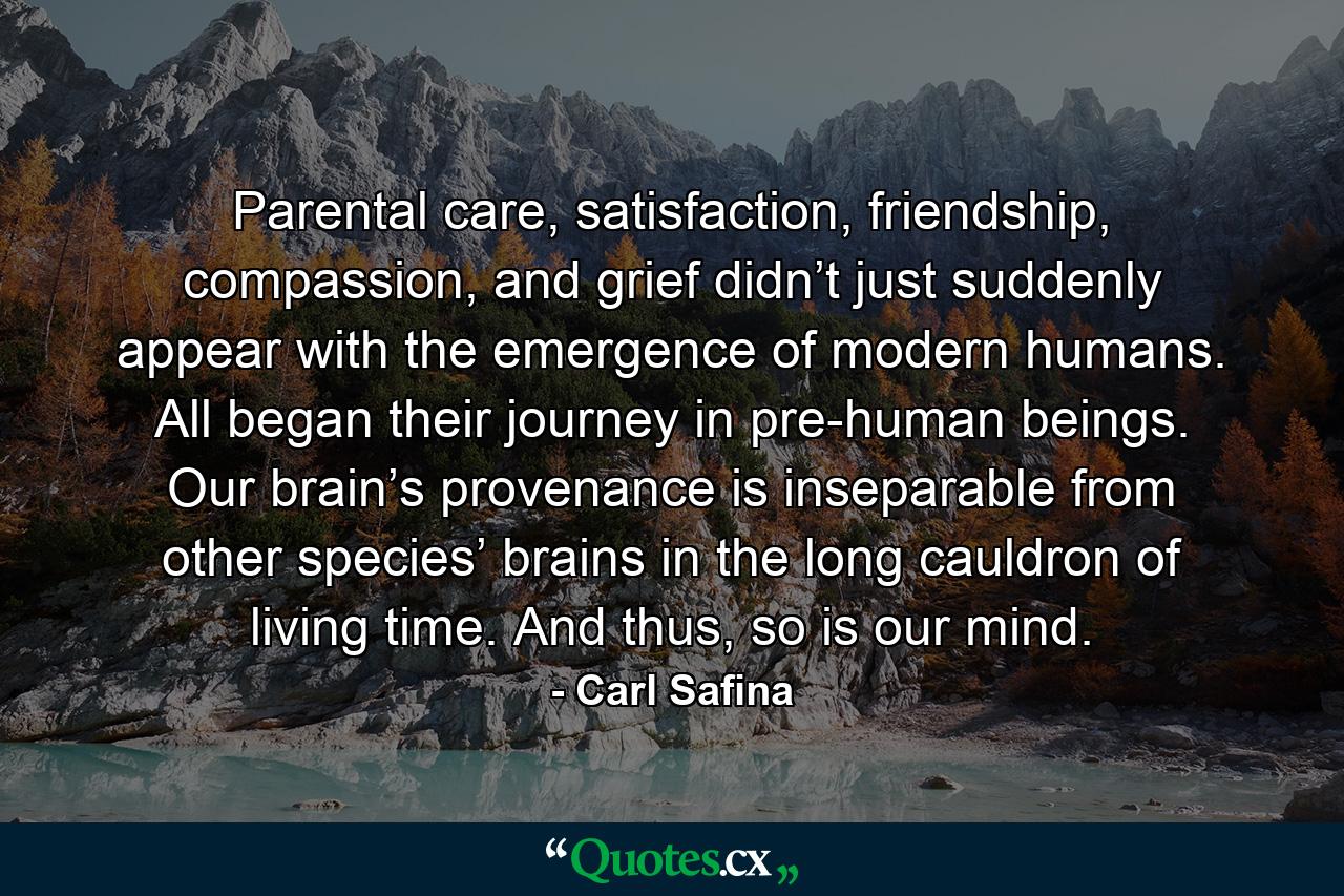 Parental care, satisfaction, friendship, compassion, and grief didn’t just suddenly appear with the emergence of modern humans. All began their journey in pre-human beings. Our brain’s provenance is inseparable from other species’ brains in the long cauldron of living time. And thus, so is our mind. - Quote by Carl Safina