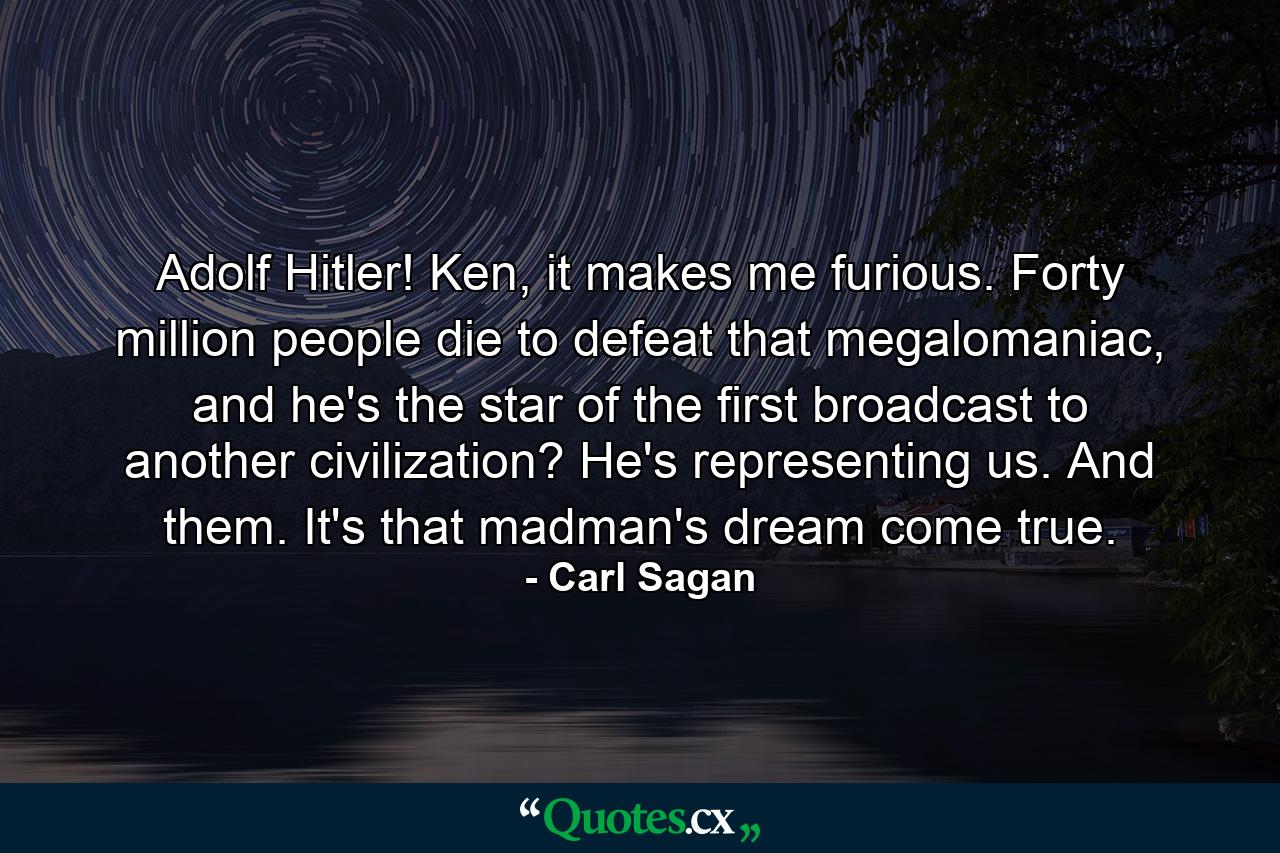 Adolf Hitler! Ken, it makes me furious. Forty million people die to defeat that megalomaniac, and he's the star of the first broadcast to another civilization? He's representing us. And them. It's that madman's dream come true. - Quote by Carl Sagan