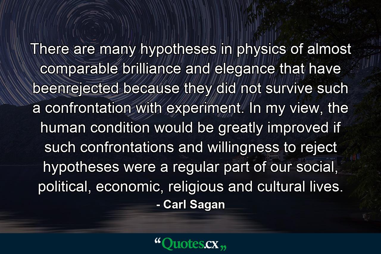 There are many hypotheses in physics of almost comparable brilliance and elegance that have beenrejected because they did not survive such a confrontation with experiment. In my view, the human condition would be greatly improved if such confrontations and willingness to reject hypotheses were a regular part of our social, political, economic, religious and cultural lives. - Quote by Carl Sagan