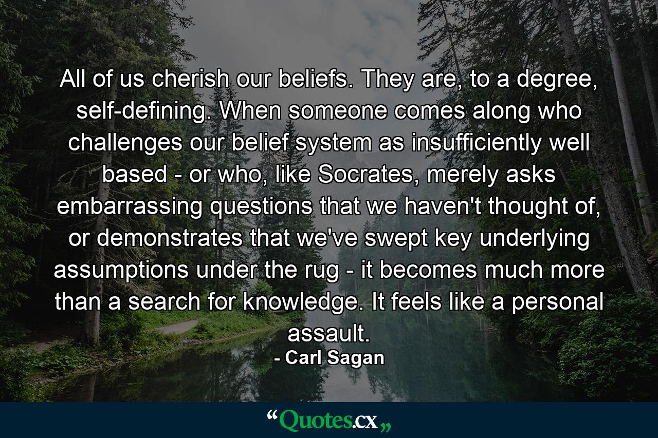 All of us cherish our beliefs. They are, to a degree, self-defining. When someone comes along who challenges our belief system as insufficiently well based - or who, like Socrates, merely asks embarrassing questions that we haven't thought of, or demonstrates that we've swept key underlying assumptions under the rug - it becomes much more than a search for knowledge. It feels like a personal assault. - Quote by Carl Sagan