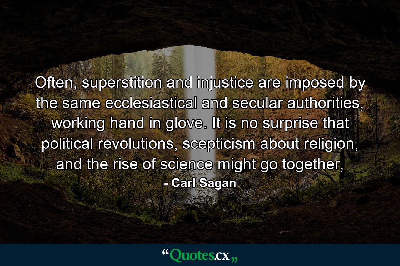 Often, superstition and injustice are imposed by the same ecclesiastical and secular authorities, working hand in glove. It is no surprise that political revolutions, scepticism about religion, and the rise of science might go together, - Quote by Carl Sagan