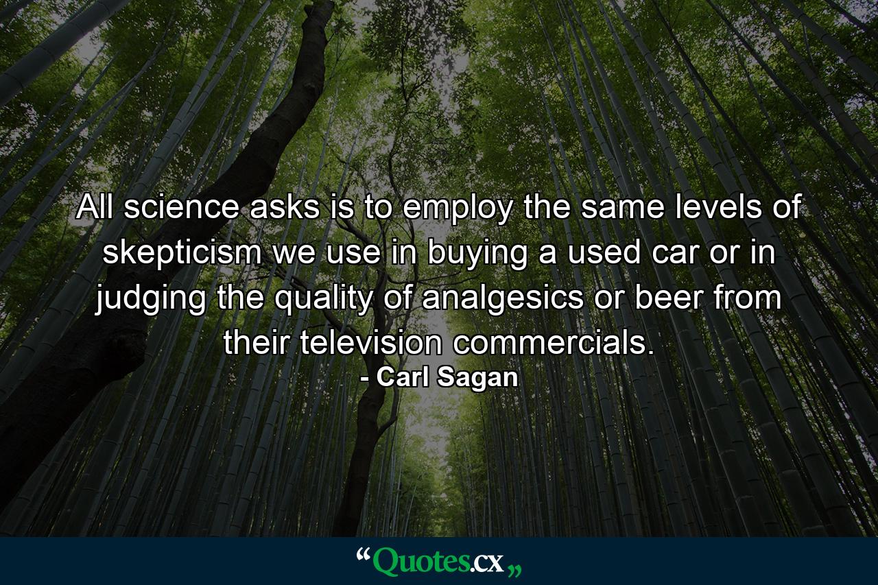 All science asks is to employ the same levels of skepticism we use in buying a used car or in judging the quality of analgesics or beer from their television commercials. - Quote by Carl Sagan