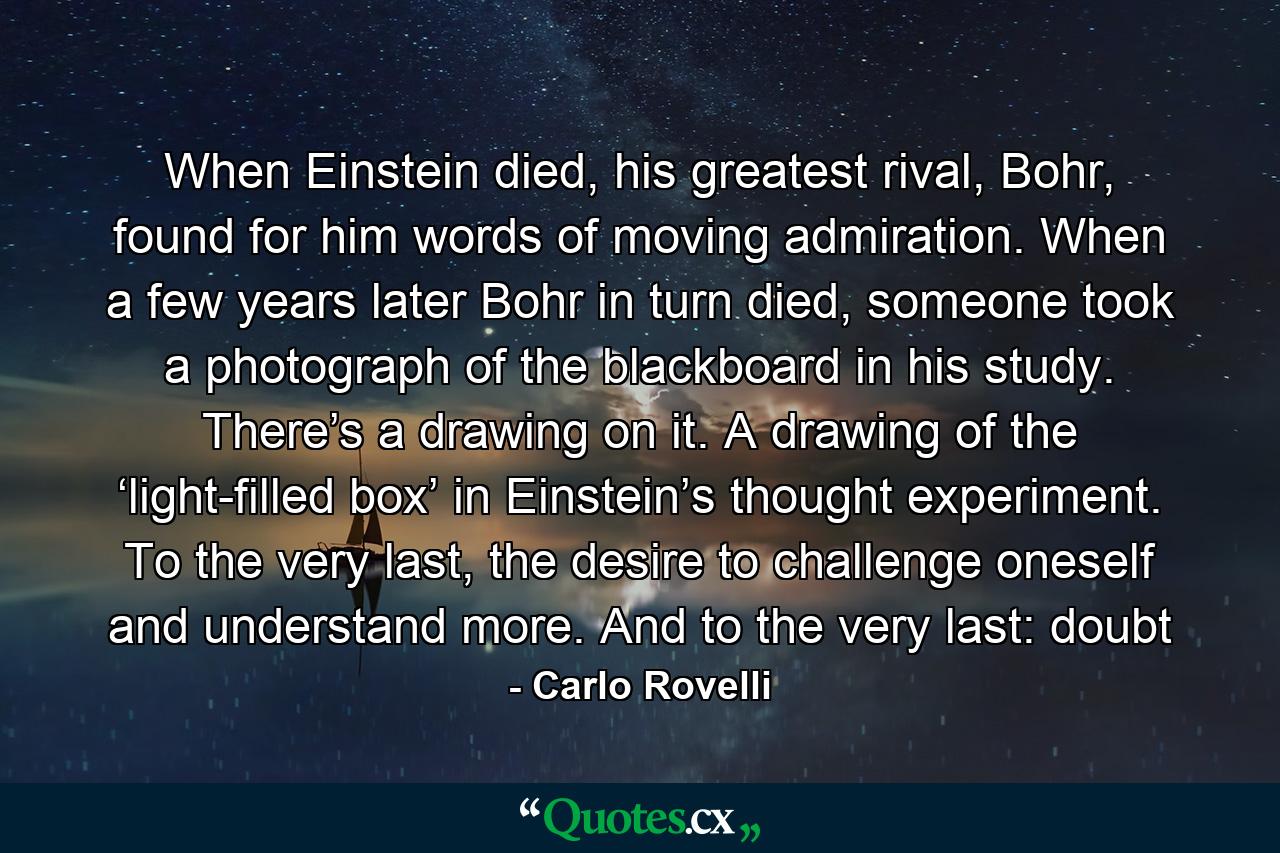 When Einstein died, his greatest rival, Bohr, found for him words of moving admiration. When a few years later Bohr in turn died, someone took a photograph of the blackboard in his study. There’s a drawing on it. A drawing of the ‘light-filled box’ in Einstein’s thought experiment. To the very last, the desire to challenge oneself and understand more. And to the very last: doubt - Quote by Carlo Rovelli