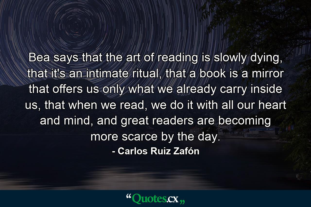 Bea says that the art of reading is slowly dying, that it's an intimate ritual, that a book is a mirror that offers us only what we already carry inside us, that when we read, we do it with all our heart and mind, and great readers are becoming more scarce by the day. - Quote by Carlos Ruiz Zafón