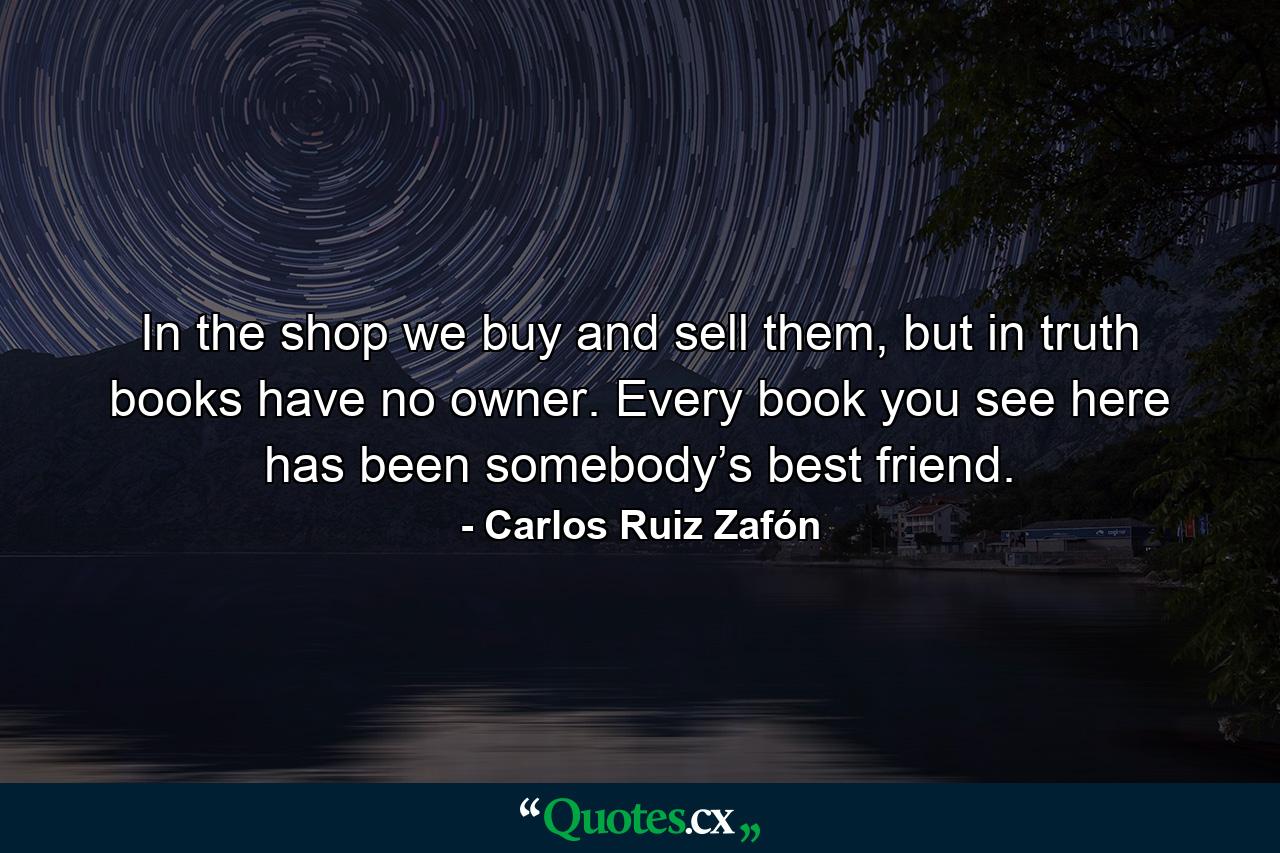 In the shop we buy and sell them, but in truth books have no owner. Every book you see here has been somebody’s best friend. - Quote by Carlos Ruiz Zafón