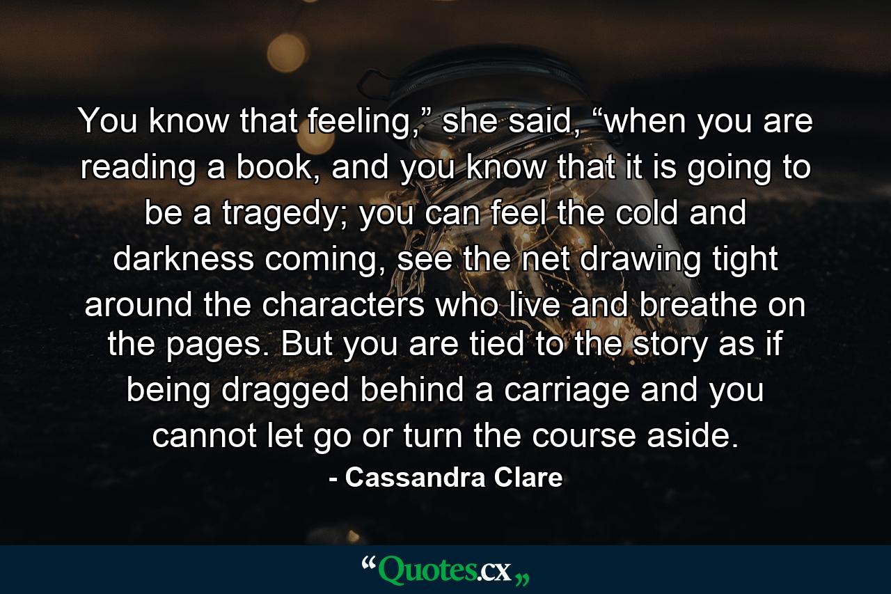 You know that feeling,” she said, “when you are reading a book, and you know that it is going to be a tragedy; you can feel the cold and darkness coming, see the net drawing tight around the characters who live and breathe on the pages. But you are tied to the story as if being dragged behind a carriage and you cannot let go or turn the course aside. - Quote by Cassandra Clare