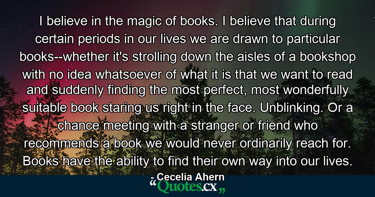 I believe in the magic of books. I believe that during certain periods in our lives we are drawn to particular books--whether it's strolling down the aisles of a bookshop with no idea whatsoever of what it is that we want to read and suddenly finding the most perfect, most wonderfully suitable book staring us right in the face. Unblinking. Or a chance meeting with a stranger or friend who recommends a book we would never ordinarily reach for. Books have the ability to find their own way into our lives. - Quote by Cecelia Ahern