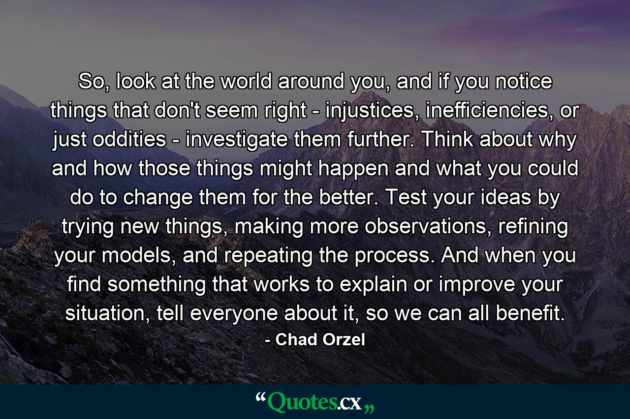 So, look at the world around you, and if you notice things that don't seem right - injustices, inefficiencies, or just oddities - investigate them further. Think about why and how those things might happen and what you could do to change them for the better. Test your ideas by trying new things, making more observations, refining your models, and repeating the process. And when you find something that works to explain or improve your situation, tell everyone about it, so we can all benefit. - Quote by Chad Orzel