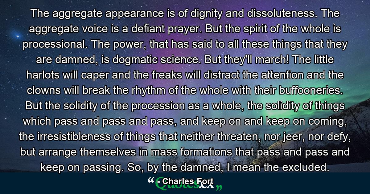 The aggregate appearance is of dignity and dissoluteness. The aggregate voice is a defiant prayer. But the spirit of the whole is processional. The power, that has said to all these things that they are damned, is dogmatic science. But they'll march! The little harlots will caper and the freaks will distract the attention and the clowns will break the rhythm of the whole with their buffooneries. But the solidity of the procession as a whole, the solidity of things which pass and pass and pass, and keep on and keep on coming, the irresistibleness of things that neither threaten, nor jeer, nor defy, but arrange themselves in mass formations that pass and pass and keep on passing. So, by the damned, I mean the excluded. - Quote by Charles Fort