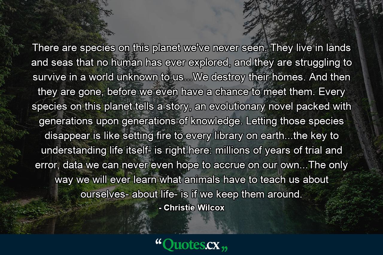 There are species on this planet we've never seen. They live in lands and seas that no human has ever explored, and they are struggling to survive in a world unknown to us...We destroy their homes. And then they are gone, before we even have a chance to meet them. Every species on this planet tells a story, an evolutionary novel packed with generations upon generations of knowledge. Letting those species disappear is like setting fire to every library on earth...the key to understanding life itself- is right here: millions of years of trial and error, data we can never even hope to accrue on our own...The only way we will ever learn what animals have to teach us about ourselves- about life- is if we keep them around. - Quote by Christie Wilcox