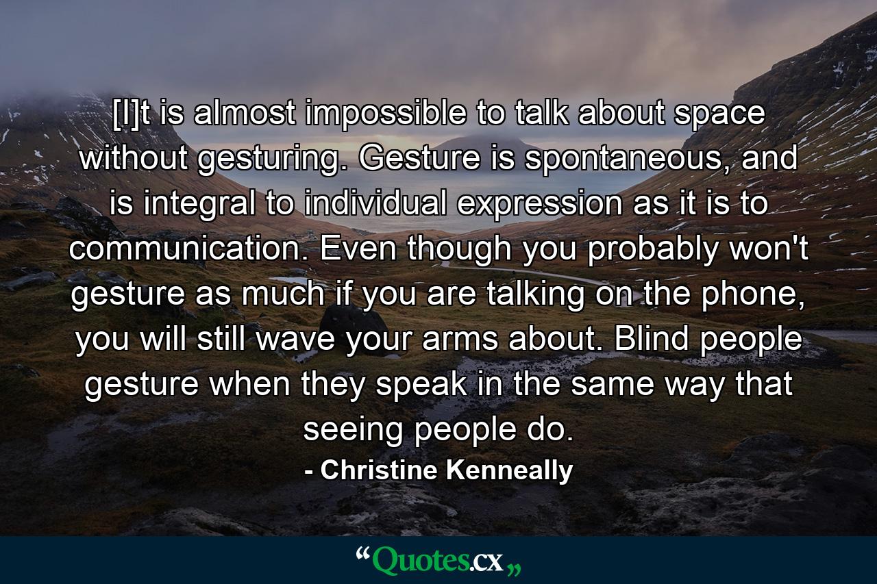 [I]t is almost impossible to talk about space without gesturing. Gesture is spontaneous, and is integral to individual expression as it is to communication. Even though you probably won't gesture as much if you are talking on the phone, you will still wave your arms about. Blind people gesture when they speak in the same way that seeing people do. - Quote by Christine Kenneally