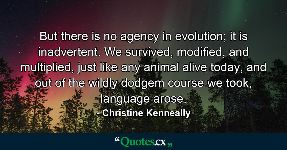 But there is no agency in evolution; it is inadvertent. We survived, modified, and multiplied, just like any animal alive today, and out of the wildly dodgem course we took, language arose. - Quote by Christine Kenneally