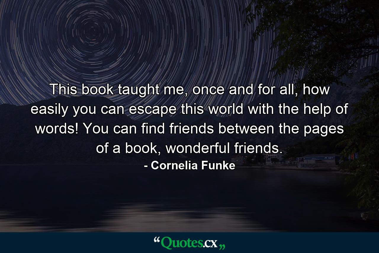 This book taught me, once and for all, how easily you can escape this world with the help of words! You can find friends between the pages of a book, wonderful friends. - Quote by Cornelia Funke