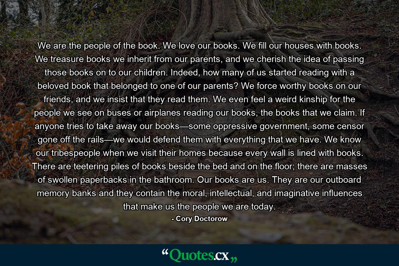 We are the people of the book. We love our books. We fill our houses with books. We treasure books we inherit from our parents, and we cherish the idea of passing those books on to our children. Indeed, how many of us started reading with a beloved book that belonged to one of our parents? We force worthy books on our friends, and we insist that they read them. We even feel a weird kinship for the people we see on buses or airplanes reading our books, the books that we claim. If anyone tries to take away our books—some oppressive government, some censor gone off the rails—we would defend them with everything that we have. We know our tribespeople when we visit their homes because every wall is lined with books. There are teetering piles of books beside the bed and on the floor; there are masses of swollen paperbacks in the bathroom. Our books are us. They are our outboard memory banks and they contain the moral, intellectual, and imaginative influences that make us the people we are today. - Quote by Cory Doctorow