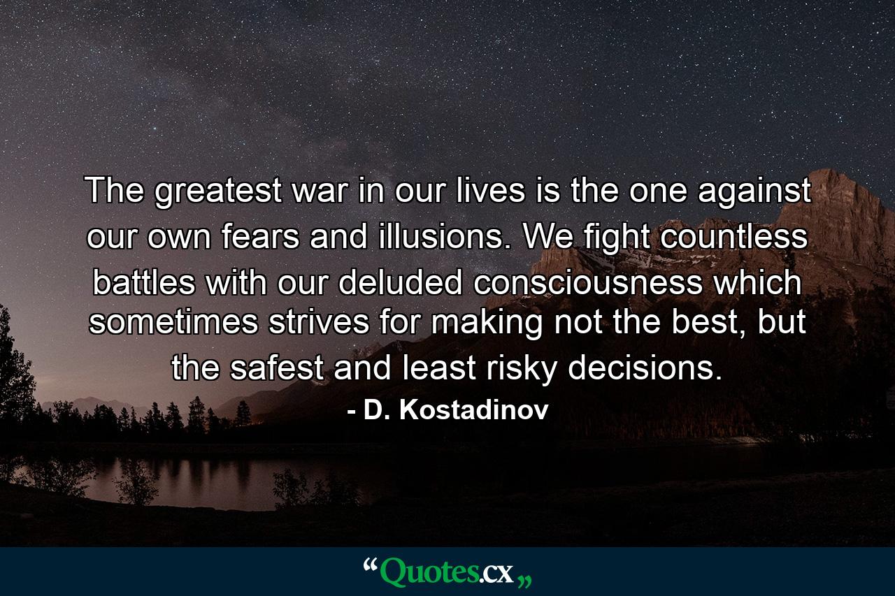 The greatest war in our lives is the one against our own fears and illusions. We fight countless battles with our deluded consciousness which sometimes strives for making not the best, but the safest and least risky decisions. - Quote by D. Kostadinov