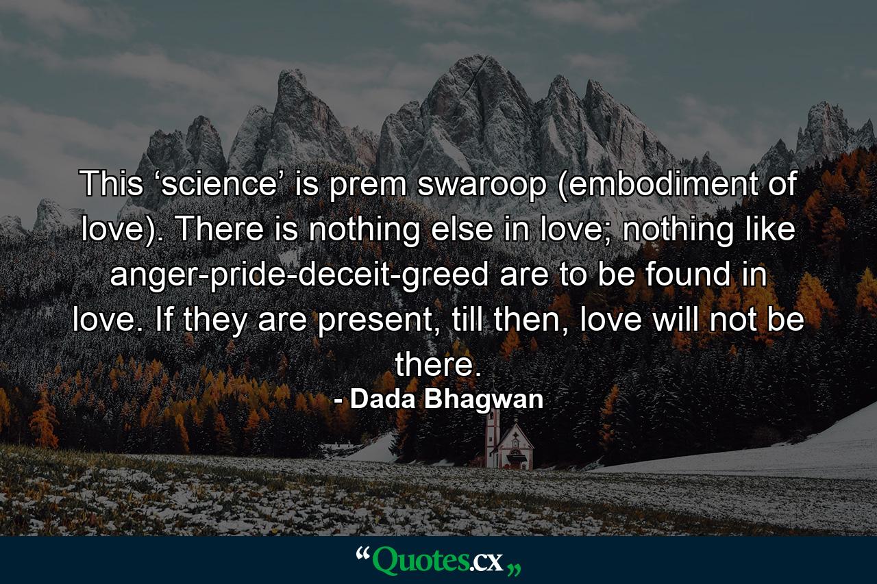 This ‘science’ is prem swaroop (embodiment of love). There is nothing else in love; nothing like anger-pride-deceit-greed are to be found in love. If they are present, till then, love will not be there. - Quote by Dada Bhagwan