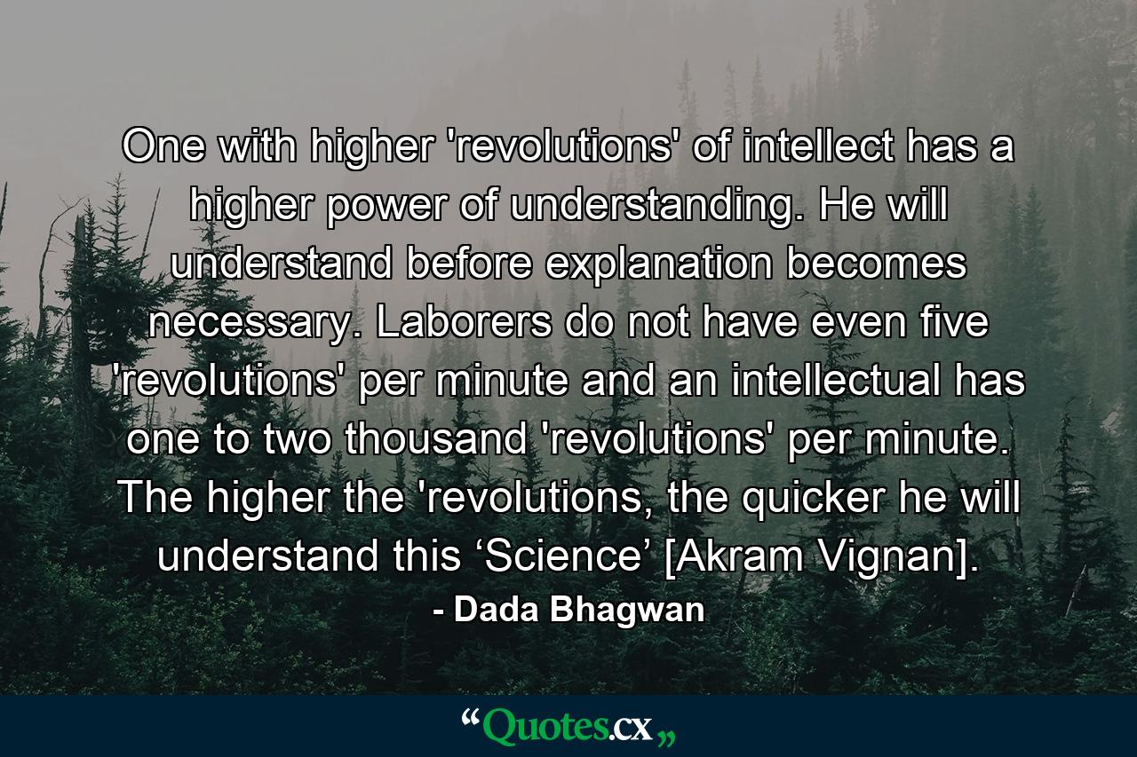 One with higher 'revolutions' of intellect has a higher power of understanding. He will understand before explanation becomes necessary. Laborers do not have even five 'revolutions' per minute and an intellectual has one to two thousand 'revolutions' per minute. The higher the 'revolutions, the quicker he will understand this ‘Science’ [Akram Vignan]. - Quote by Dada Bhagwan