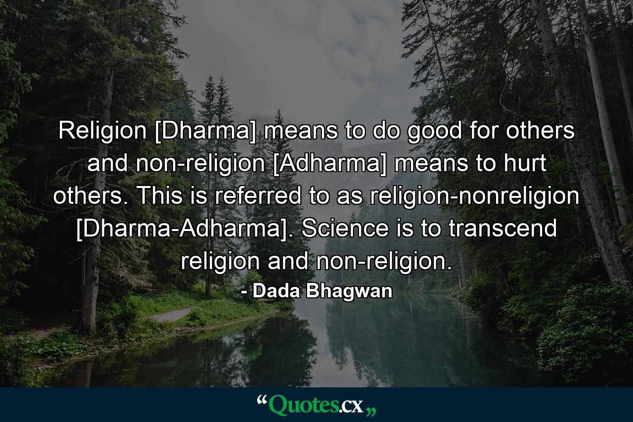 Religion [Dharma] means to do good for others and non-religion [Adharma] means to hurt others. This is referred to as religion-nonreligion [Dharma-Adharma]. Science is to transcend religion and non-religion. - Quote by Dada Bhagwan