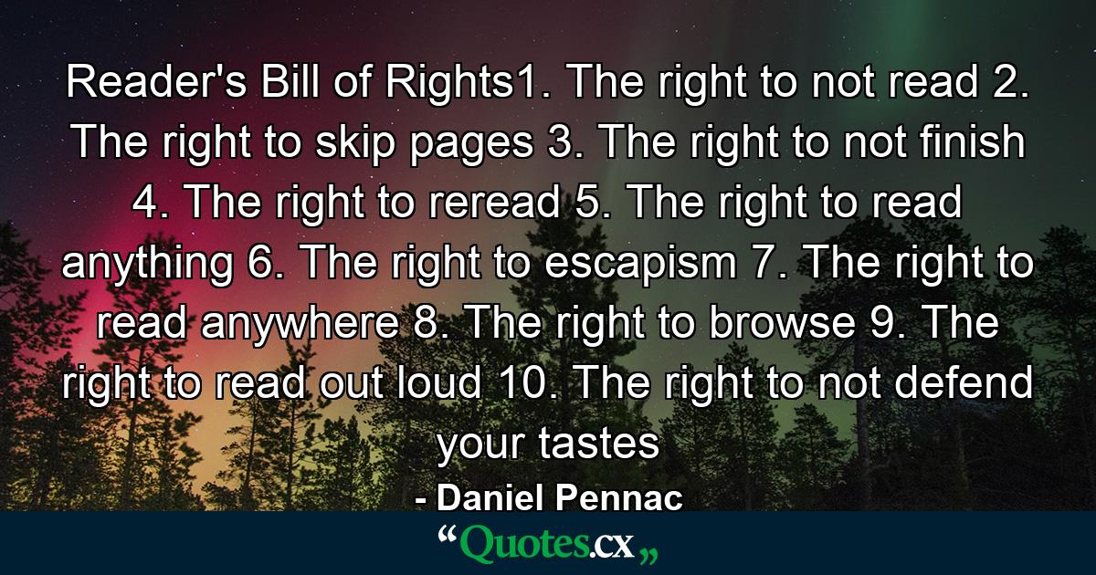 Reader's Bill of Rights1. The right to not read 2. The right to skip pages 3. The right to not finish 4. The right to reread 5. The right to read anything 6. The right to escapism 7. The right to read anywhere 8. The right to browse 9. The right to read out loud 10. The right to not defend your tastes - Quote by Daniel Pennac