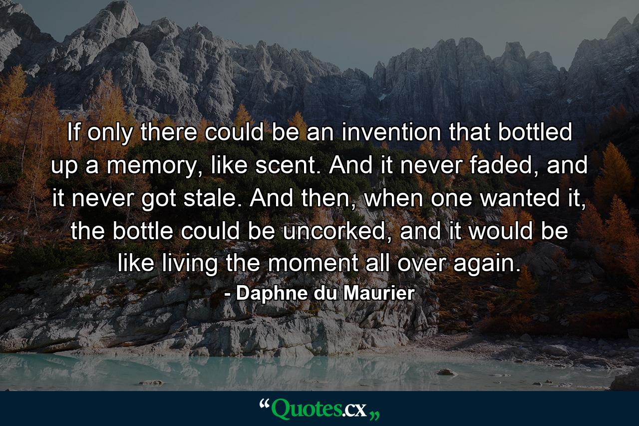 If only there could be an invention that bottled up a memory, like scent. And it never faded, and it never got stale. And then, when one wanted it, the bottle could be uncorked, and it would be like living the moment all over again. - Quote by Daphne du Maurier