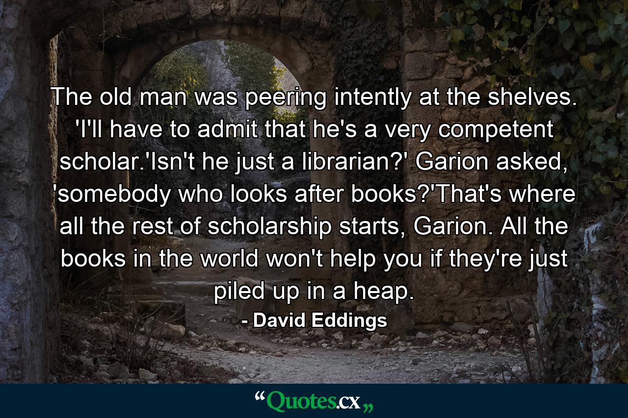 The old man was peering intently at the shelves. 'I'll have to admit that he's a very competent scholar.'Isn't he just a librarian?' Garion asked, 'somebody who looks after books?'That's where all the rest of scholarship starts, Garion. All the books in the world won't help you if they're just piled up in a heap. - Quote by David Eddings