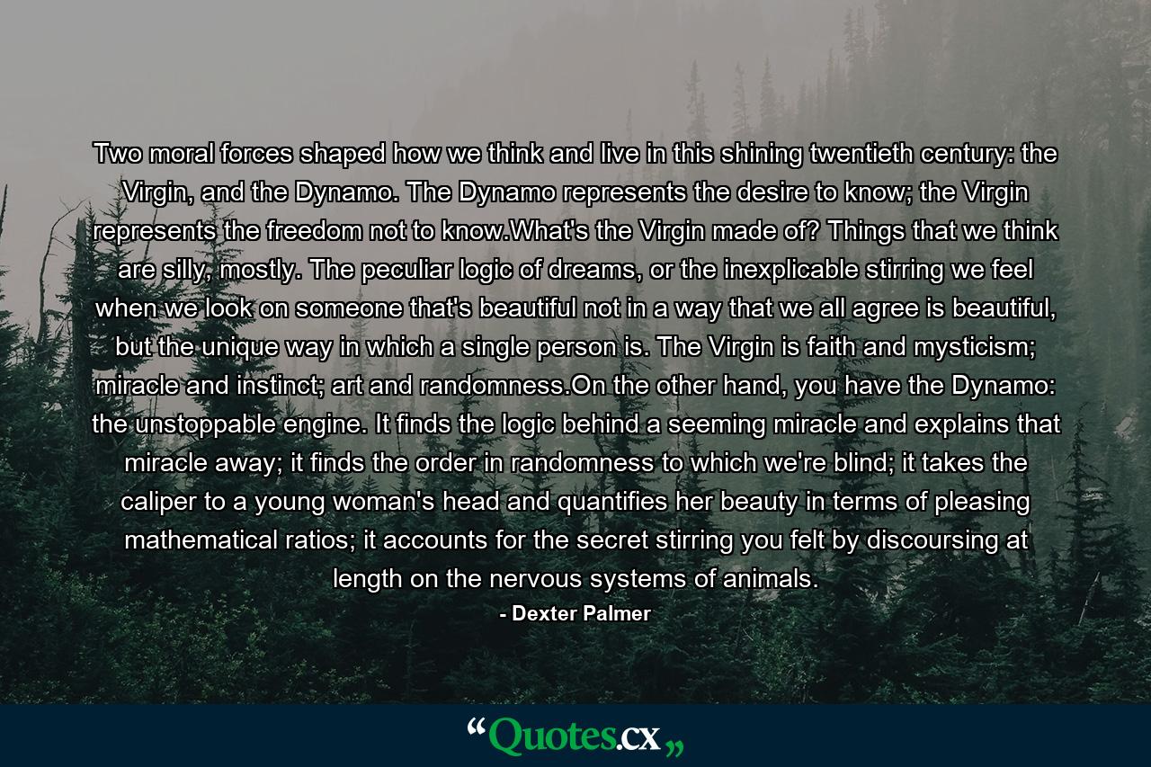 Two moral forces shaped how we think and live in this shining twentieth century: the Virgin, and the Dynamo. The Dynamo represents the desire to know; the Virgin represents the freedom not to know.What's the Virgin made of? Things that we think are silly, mostly. The peculiar logic of dreams, or the inexplicable stirring we feel when we look on someone that's beautiful not in a way that we all agree is beautiful, but the unique way in which a single person is. The Virgin is faith and mysticism; miracle and instinct; art and randomness.On the other hand, you have the Dynamo: the unstoppable engine. It finds the logic behind a seeming miracle and explains that miracle away; it finds the order in randomness to which we're blind; it takes the caliper to a young woman's head and quantifies her beauty in terms of pleasing mathematical ratios; it accounts for the secret stirring you felt by discoursing at length on the nervous systems of animals. - Quote by Dexter Palmer