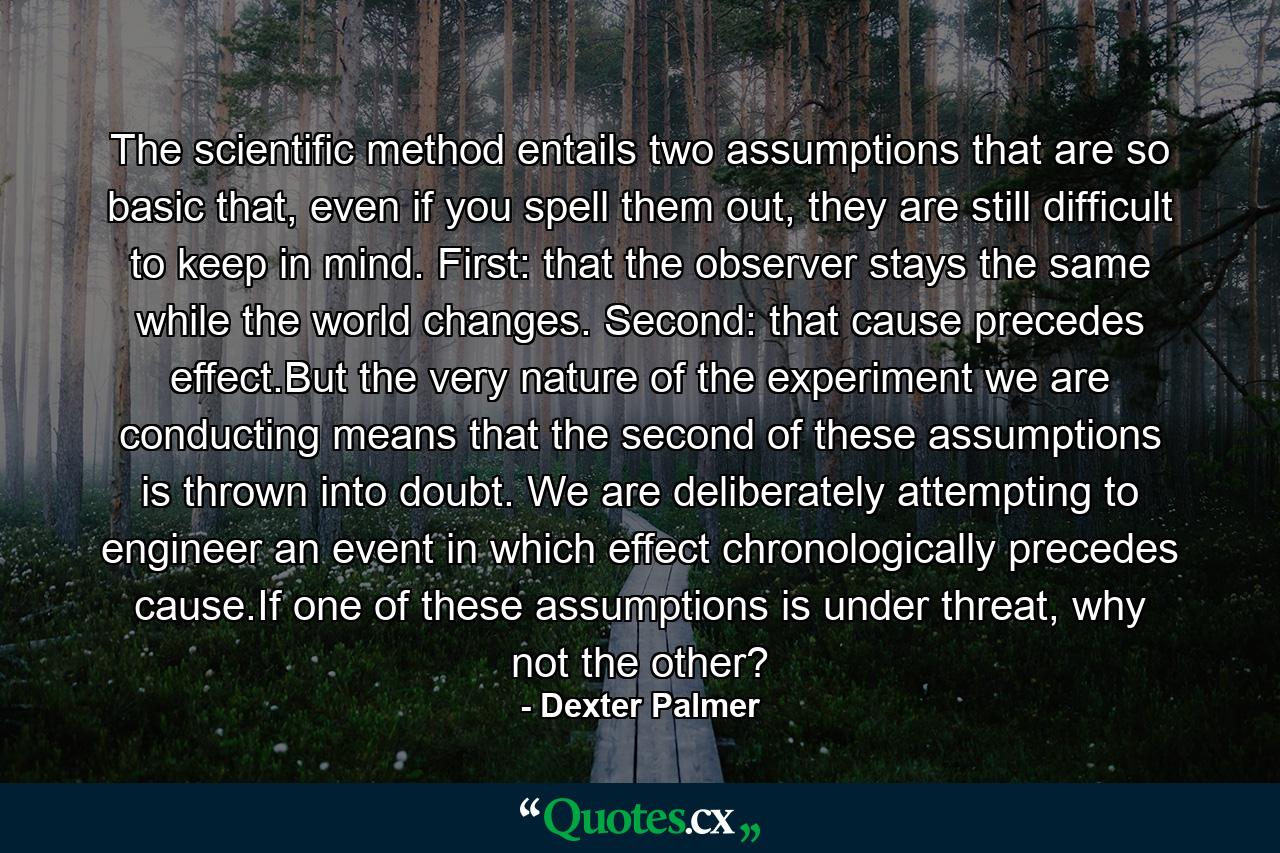 The scientific method entails two assumptions that are so basic that, even if you spell them out, they are still difficult to keep in mind. First: that the observer stays the same while the world changes. Second: that cause precedes effect.But the very nature of the experiment we are conducting means that the second of these assumptions is thrown into doubt. We are deliberately attempting to engineer an event in which effect chronologically precedes cause.If one of these assumptions is under threat, why not the other? - Quote by Dexter Palmer