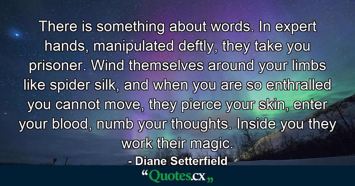 There is something about words. In expert hands, manipulated deftly, they take you prisoner. Wind themselves around your limbs like spider silk, and when you are so enthralled you cannot move, they pierce your skin, enter your blood, numb your thoughts. Inside you they work their magic. - Quote by Diane Setterfield