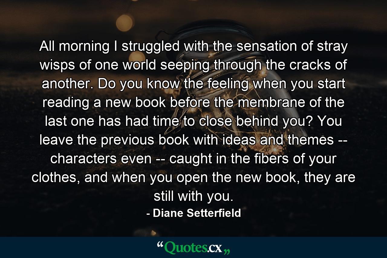 All morning I struggled with the sensation of stray wisps of one world seeping through the cracks of another. Do you know the feeling when you start reading a new book before the membrane of the last one has had time to close behind you? You leave the previous book with ideas and themes -- characters even -- caught in the fibers of your clothes, and when you open the new book, they are still with you. - Quote by Diane Setterfield