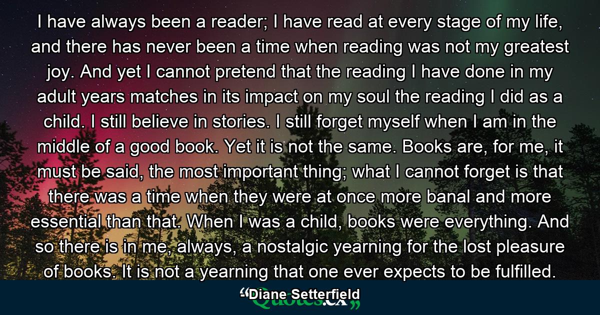 I have always been a reader; I have read at every stage of my life, and there has never been a time when reading was not my greatest joy. And yet I cannot pretend that the reading I have done in my adult years matches in its impact on my soul the reading I did as a child. I still believe in stories. I still forget myself when I am in the middle of a good book. Yet it is not the same. Books are, for me, it must be said, the most important thing; what I cannot forget is that there was a time when they were at once more banal and more essential than that. When I was a child, books were everything. And so there is in me, always, a nostalgic yearning for the lost pleasure of books. It is not a yearning that one ever expects to be fulfilled. - Quote by Diane Setterfield