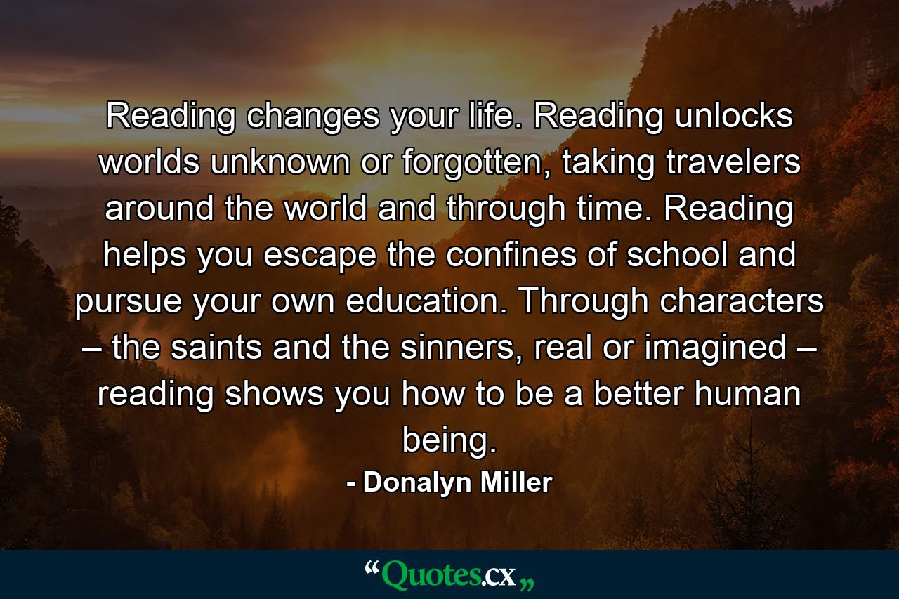 Reading changes your life. Reading unlocks worlds unknown or forgotten, taking travelers around the world and through time. Reading helps you escape the confines of school and pursue your own education. Through characters – the saints and the sinners, real or imagined – reading shows you how to be a better human being. - Quote by Donalyn Miller