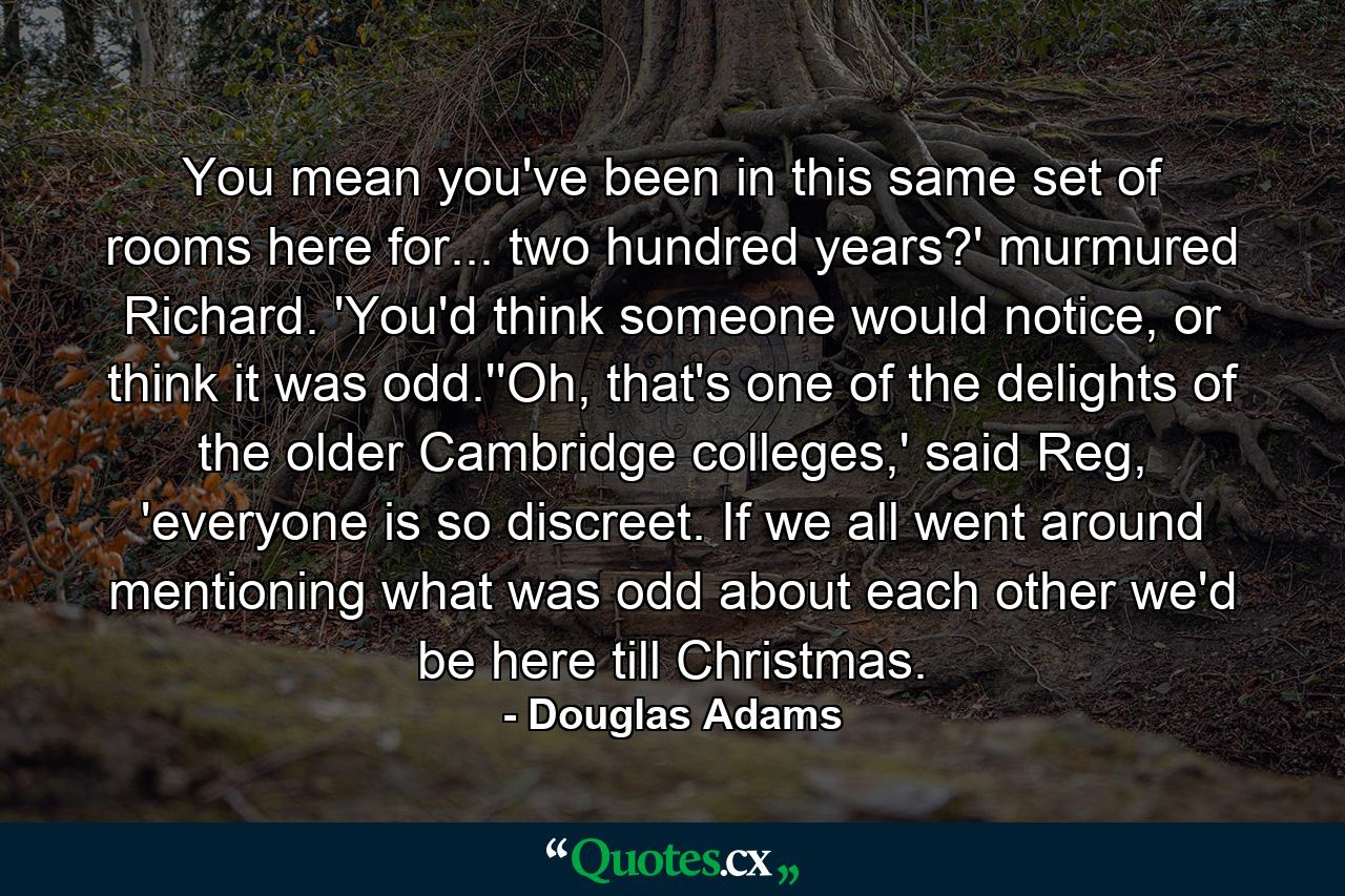 You mean you've been in this same set of rooms here for... two hundred years?' murmured Richard. 'You'd think someone would notice, or think it was odd.''Oh, that's one of the delights of the older Cambridge colleges,' said Reg, 'everyone is so discreet. If we all went around mentioning what was odd about each other we'd be here till Christmas. - Quote by Douglas Adams