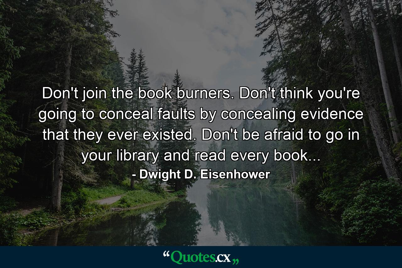 Don't join the book burners. Don't think you're going to conceal faults by concealing evidence that they ever existed. Don't be afraid to go in your library and read every book... - Quote by Dwight D. Eisenhower