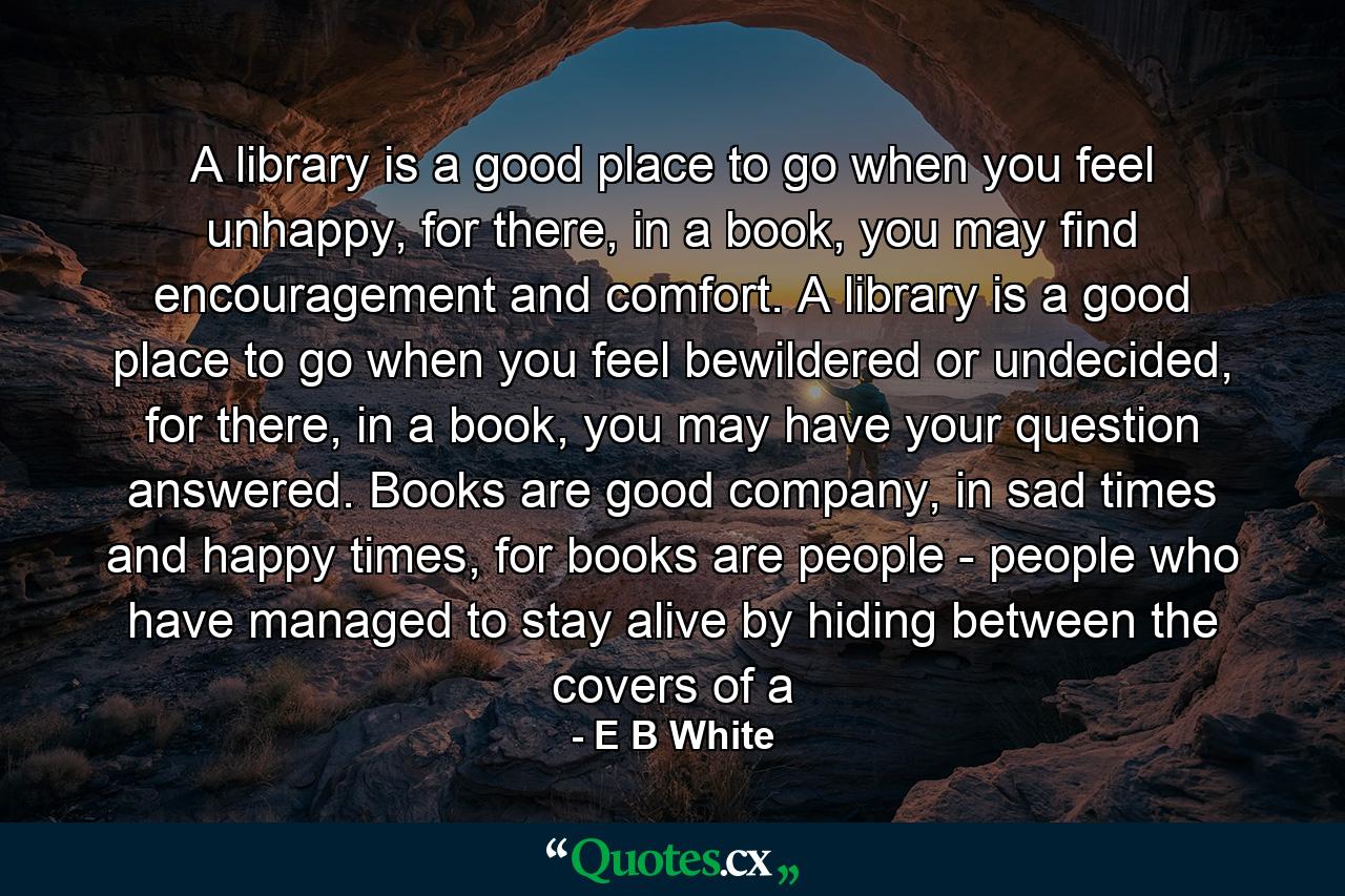 A library is a good place to go when you feel unhappy, for there, in a book, you may find encouragement and comfort. A library is a good place to go when you feel bewildered or undecided, for there, in a book, you may have your question answered. Books are good company, in sad times and happy times, for books are people - people who have managed to stay alive by hiding between the covers of a - Quote by E B White