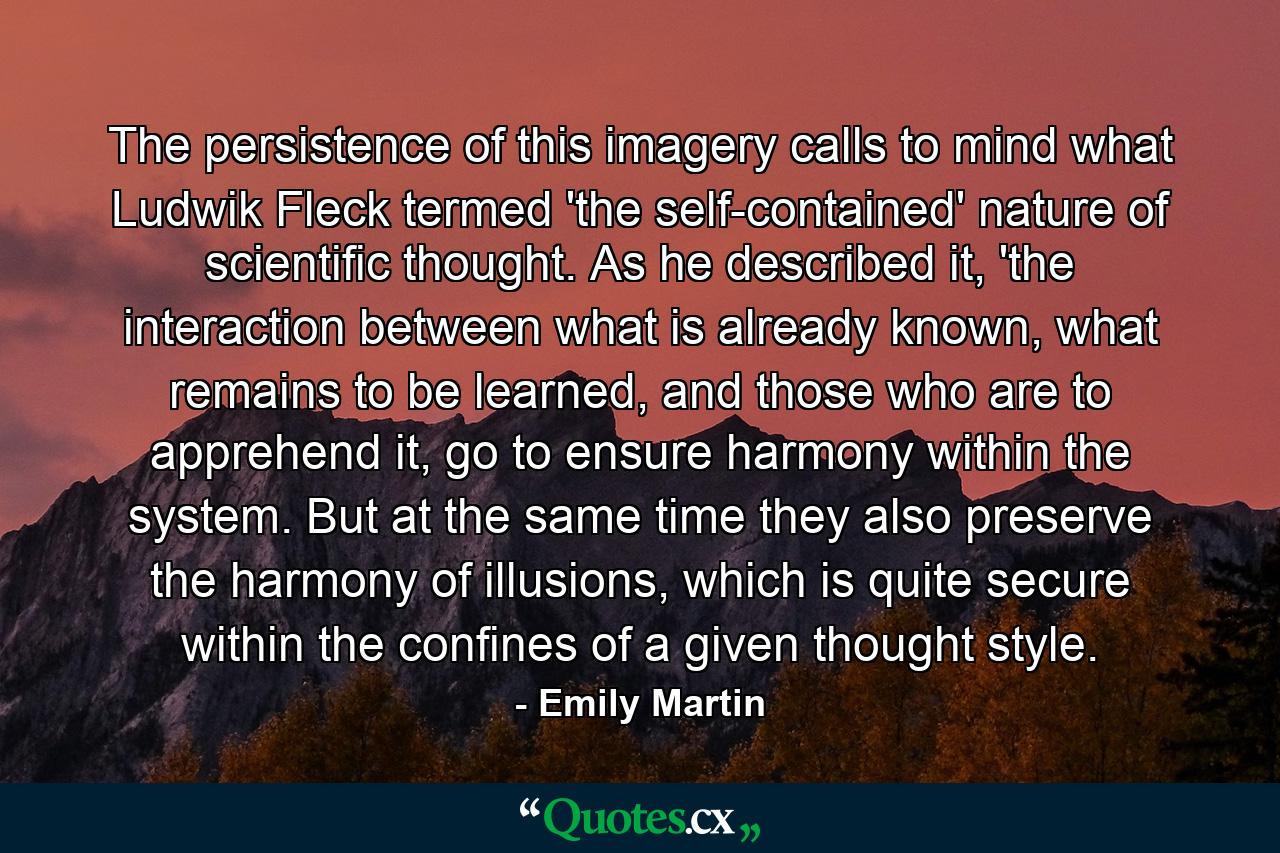 The persistence of this imagery calls to mind what Ludwik Fleck termed 'the self-contained' nature of scientific thought. As he described it, 'the interaction between what is already known, what remains to be learned, and those who are to apprehend it, go to ensure harmony within the system. But at the same time they also preserve the harmony of illusions, which is quite secure within the confines of a given thought style. - Quote by Emily Martin