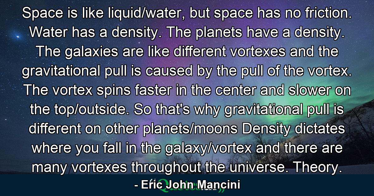 Space is like liquid/water, but space has no friction. Water has a density. The planets have a density. The galaxies are like different vortexes and the gravitational pull is caused by the pull of the vortex. The vortex spins faster in the center and slower on the top/outside. So that's why gravitational pull is different on other planets/moons Density dictates where you fall in the galaxy/vortex and there are many vortexes throughout the universe. Theory. - Quote by Eric John Mancini