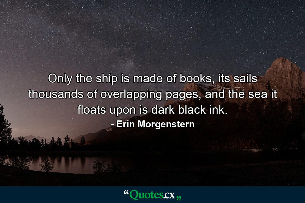 Only the ship is made of books, its sails thousands of overlapping pages, and the sea it floats upon is dark black ink. - Quote by Erin Morgenstern