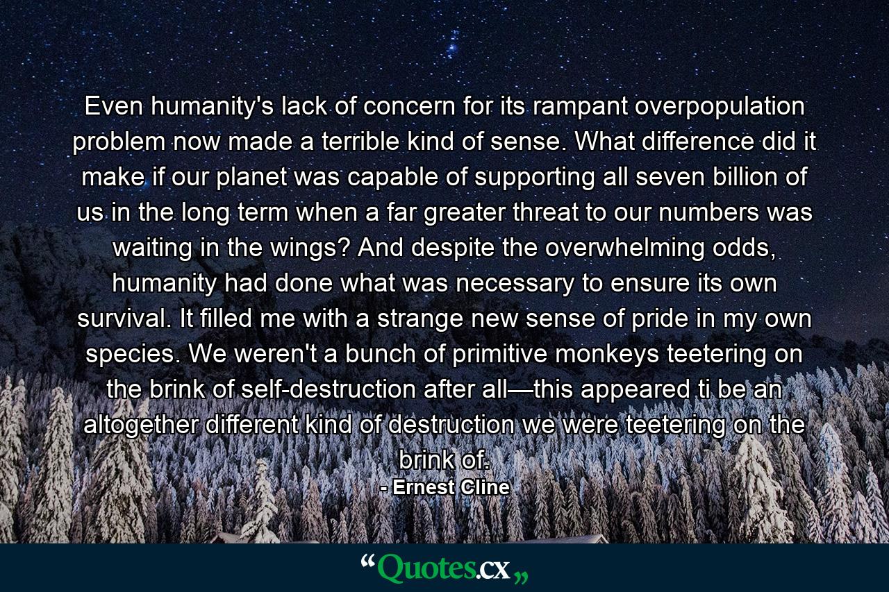 Even humanity's lack of concern for its rampant overpopulation problem now made a terrible kind of sense. What difference did it make if our planet was capable of supporting all seven billion of us in the long term when a far greater threat to our numbers was waiting in the wings? And despite the overwhelming odds, humanity had done what was necessary to ensure its own survival. It filled me with a strange new sense of pride in my own species. We weren't a bunch of primitive monkeys teetering on the brink of self-destruction after all—this appeared ti be an altogether different kind of destruction we were teetering on the brink of. - Quote by Ernest Cline