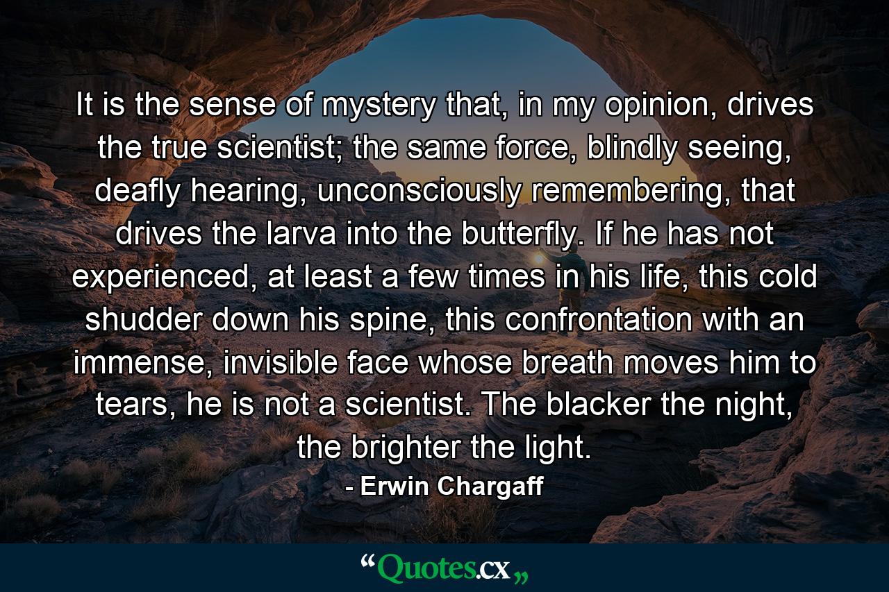 It is the sense of mystery that, in my opinion, drives the true scientist; the same force, blindly seeing, deafly hearing, unconsciously remembering, that drives the larva into the butterfly. If he has not experienced, at least a few times in his life, this cold shudder down his spine, this confrontation with an immense, invisible face whose breath moves him to tears, he is not a scientist. The blacker the night, the brighter the light. - Quote by Erwin Chargaff