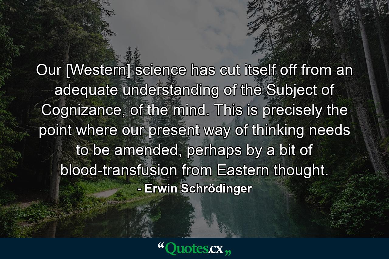 Our [Western] science has cut itself off from an adequate understanding of the Subject of Cognizance, of the mind. This is precisely the point where our present way of thinking needs to be amended, perhaps by a bit of blood-transfusion from Eastern thought. - Quote by Erwin Schrödinger