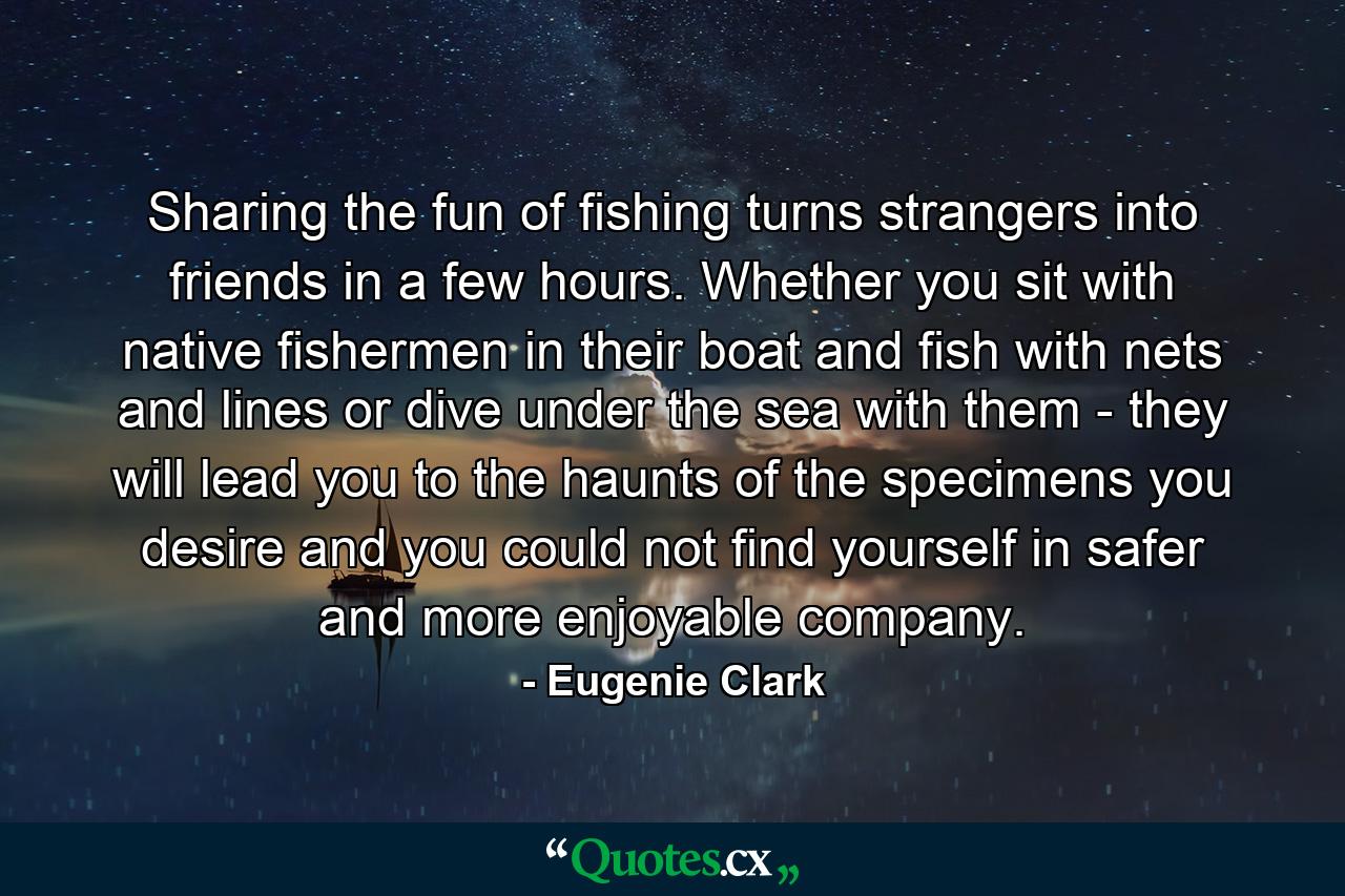 Sharing the fun of fishing turns strangers into friends in a few hours. Whether you sit with native fishermen in their boat and fish with nets and lines or dive under the sea with them - they will lead you to the haunts of the specimens you desire and you could not find yourself in safer and more enjoyable company. - Quote by Eugenie Clark