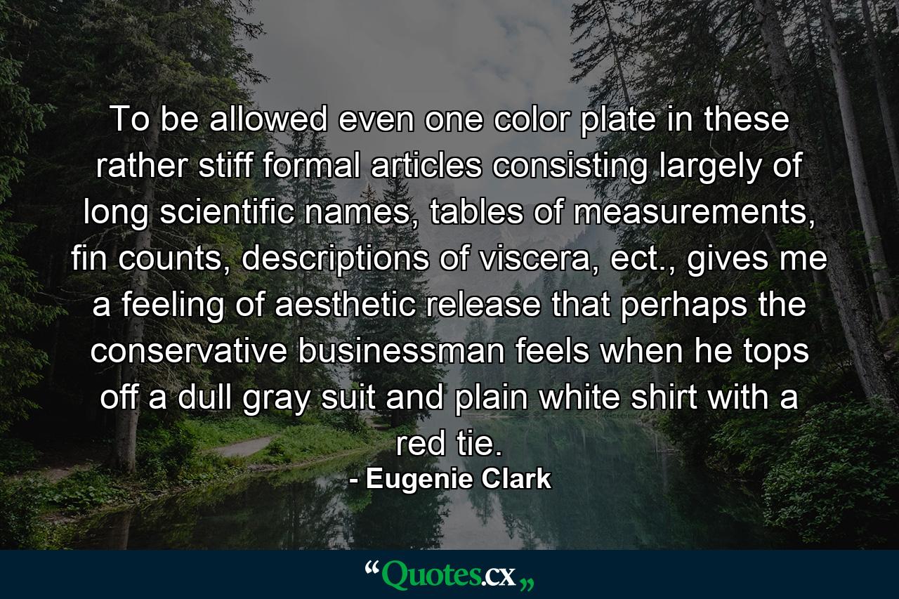 To be allowed even one color plate in these rather stiff formal articles consisting largely of long scientific names, tables of measurements, fin counts, descriptions of viscera, ect., gives me a feeling of aesthetic release that perhaps the conservative businessman feels when he tops off a dull gray suit and plain white shirt with a red tie. - Quote by Eugenie Clark