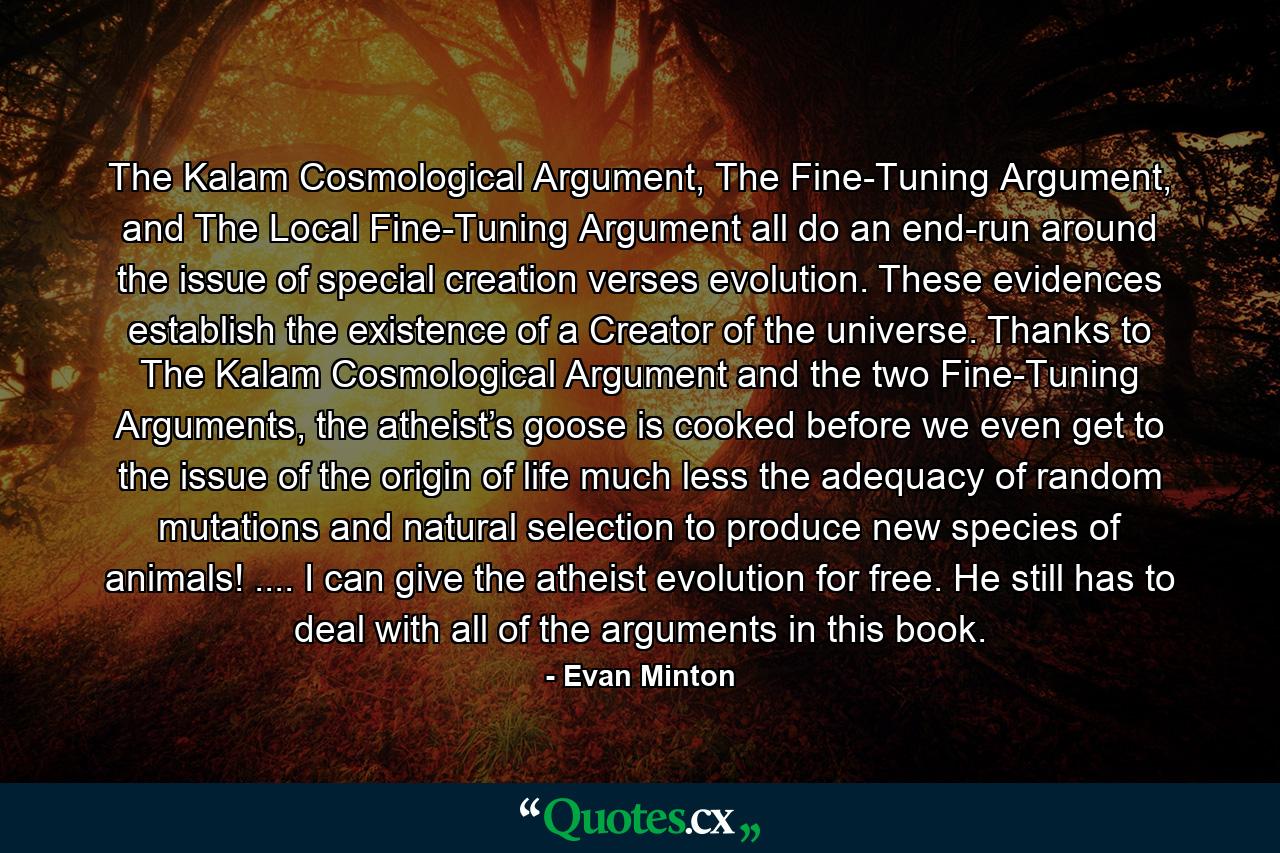 The Kalam Cosmological Argument, The Fine-Tuning Argument, and The Local Fine-Tuning Argument all do an end-run around the issue of special creation verses evolution. These evidences establish the existence of a Creator of the universe. Thanks to The Kalam Cosmological Argument and the two Fine-Tuning Arguments, the atheist’s goose is cooked before we even get to the issue of the origin of life much less the adequacy of random mutations and natural selection to produce new species of animals! .... I can give the atheist evolution for free. He still has to deal with all of the arguments in this book. - Quote by Evan Minton